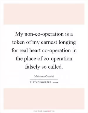 My non-co-operation is a token of my earnest longing for real heart co-operation in the place of co-operation falsely so called Picture Quote #1