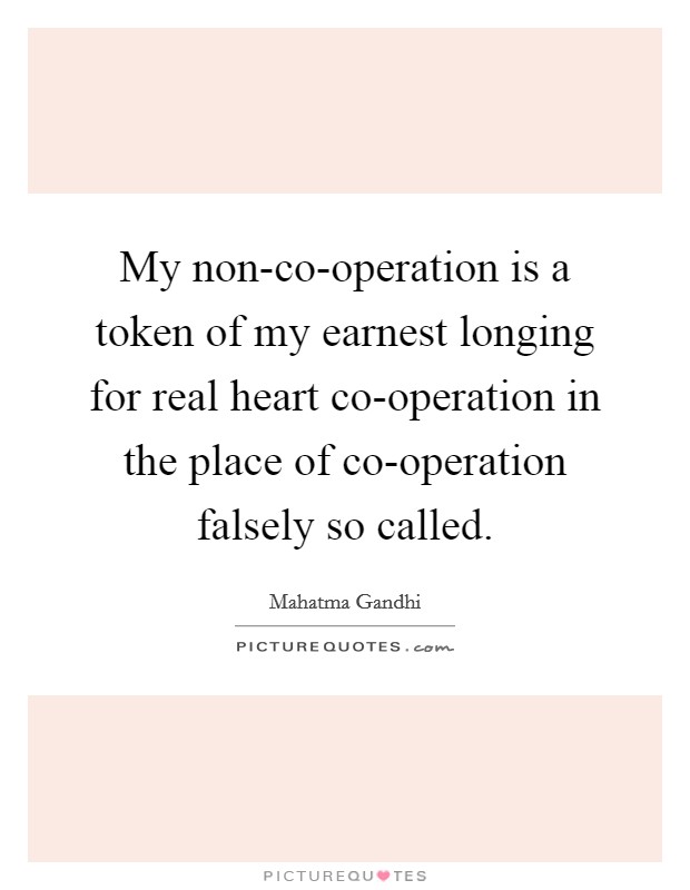 My non-co-operation is a token of my earnest longing for real heart co-operation in the place of co-operation falsely so called. Picture Quote #1