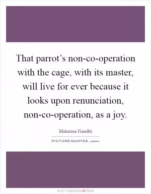 That parrot’s non-co-operation with the cage, with its master, will live for ever because it looks upon renunciation, non-co-operation, as a joy Picture Quote #1