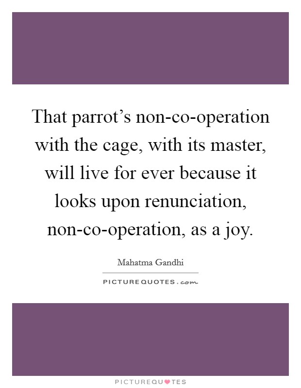 That parrot's non-co-operation with the cage, with its master, will live for ever because it looks upon renunciation, non-co-operation, as a joy. Picture Quote #1