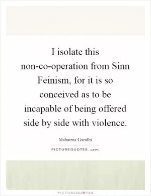 I isolate this non-co-operation from Sinn Feinism, for it is so conceived as to be incapable of being offered side by side with violence Picture Quote #1