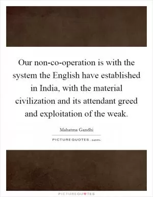 Our non-co-operation is with the system the English have established in India, with the material civilization and its attendant greed and exploitation of the weak Picture Quote #1