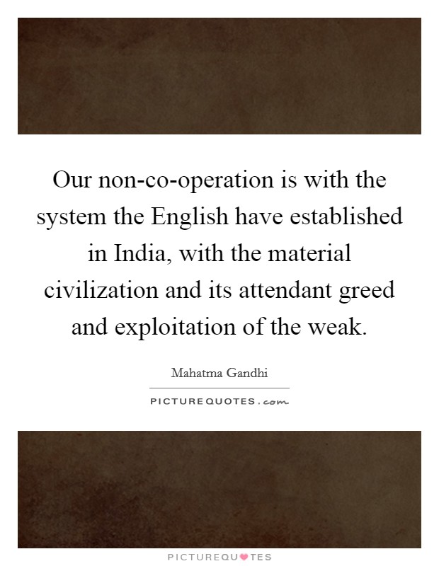 Our non-co-operation is with the system the English have established in India, with the material civilization and its attendant greed and exploitation of the weak. Picture Quote #1