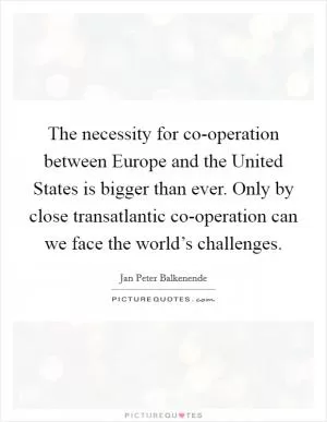 The necessity for co-operation between Europe and the United States is bigger than ever. Only by close transatlantic co-operation can we face the world’s challenges Picture Quote #1