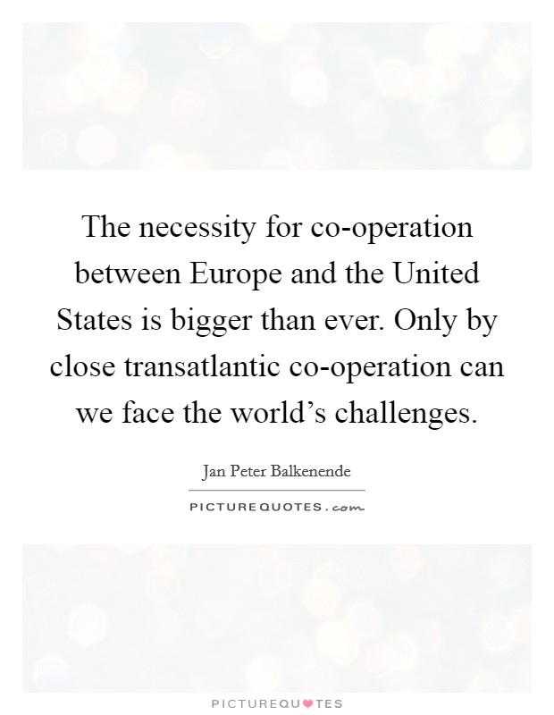 The necessity for co-operation between Europe and the United States is bigger than ever. Only by close transatlantic co-operation can we face the world's challenges. Picture Quote #1