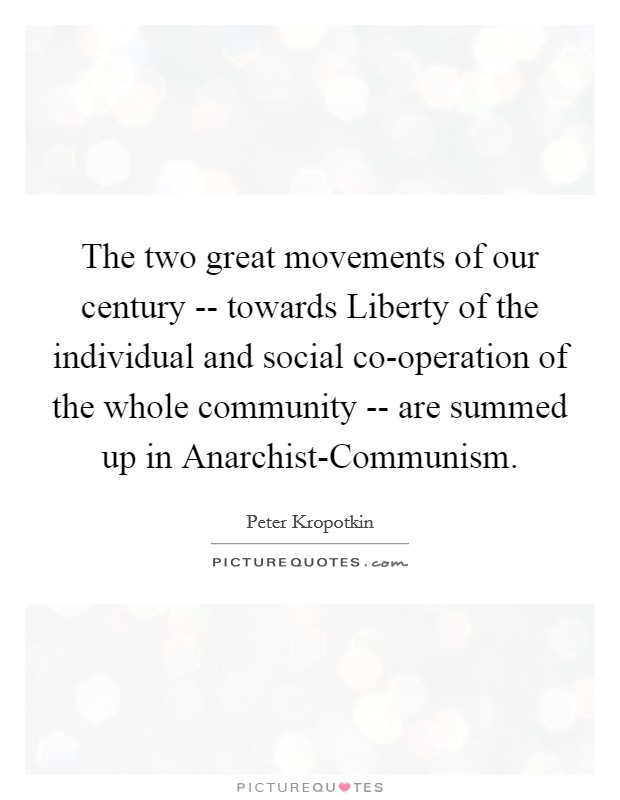 The two great movements of our century -- towards Liberty of the individual and social co-operation of the whole community -- are summed up in Anarchist-Communism. Picture Quote #1