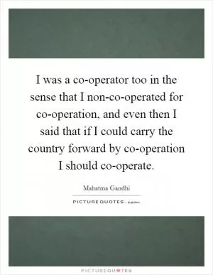 I was a co-operator too in the sense that I non-co-operated for co-operation, and even then I said that if I could carry the country forward by co-operation I should co-operate Picture Quote #1