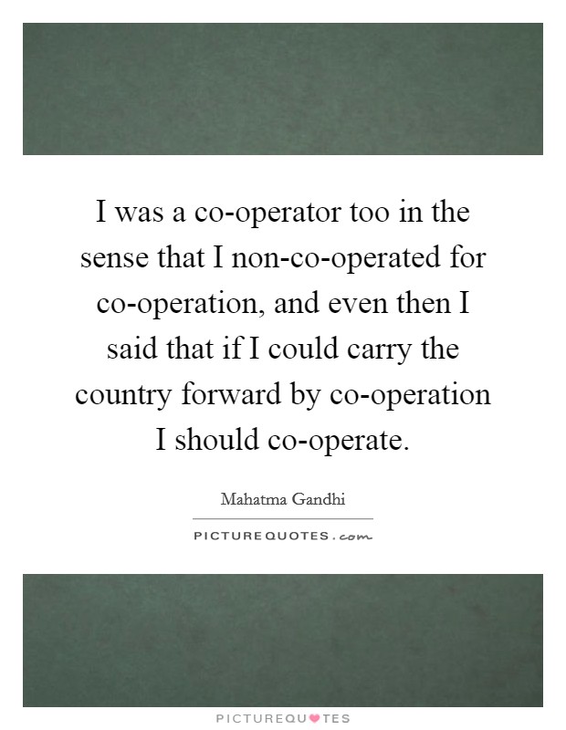 I was a co-operator too in the sense that I non-co-operated for co-operation, and even then I said that if I could carry the country forward by co-operation I should co-operate. Picture Quote #1