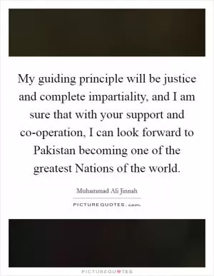 My guiding principle will be justice and complete impartiality, and I am sure that with your support and co-operation, I can look forward to Pakistan becoming one of the greatest Nations of the world Picture Quote #1