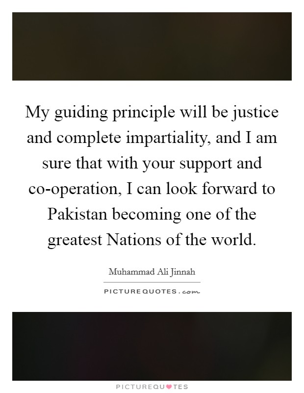 My guiding principle will be justice and complete impartiality, and I am sure that with your support and co-operation, I can look forward to Pakistan becoming one of the greatest Nations of the world. Picture Quote #1