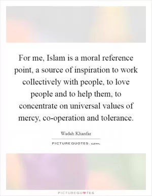 For me, Islam is a moral reference point, a source of inspiration to work collectively with people, to love people and to help them, to concentrate on universal values of mercy, co-operation and tolerance Picture Quote #1