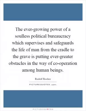 The ever-growing power of a soulless political bureaucracy which supervises and safeguards the life of man from the cradle to the grave is putting ever-greater obstacles in the way of co-operation among human beings Picture Quote #1