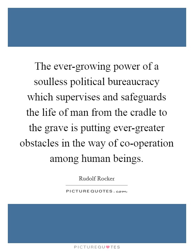The ever-growing power of a soulless political bureaucracy which supervises and safeguards the life of man from the cradle to the grave is putting ever-greater obstacles in the way of co-operation among human beings. Picture Quote #1
