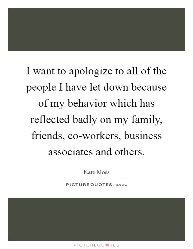I want to apologize to all of the people I have let down because of my behavior which has reflected badly on my family, friends, co-workers, business associates and others. Picture Quote #1