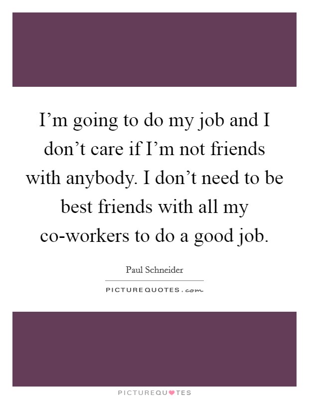 I'm going to do my job and I don't care if I'm not friends with anybody. I don't need to be best friends with all my co-workers to do a good job. Picture Quote #1