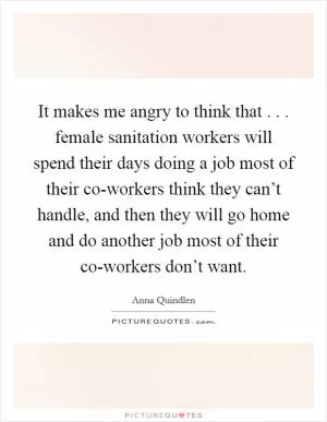 It makes me angry to think that . . . female sanitation workers will spend their days doing a job most of their co-workers think they can’t handle, and then they will go home and do another job most of their co-workers don’t want Picture Quote #1