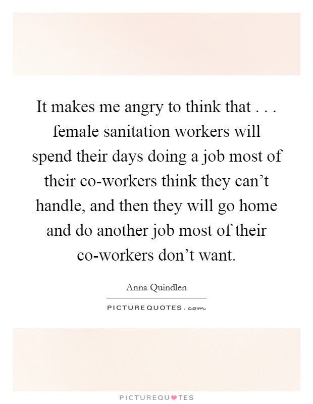 It makes me angry to think that . . . female sanitation workers will spend their days doing a job most of their co-workers think they can't handle, and then they will go home and do another job most of their co-workers don't want. Picture Quote #1