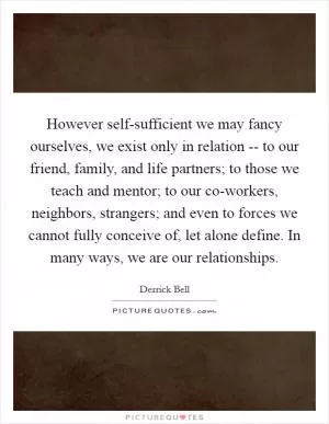 However self-sufficient we may fancy ourselves, we exist only in relation -- to our friend, family, and life partners; to those we teach and mentor; to our co-workers, neighbors, strangers; and even to forces we cannot fully conceive of, let alone define. In many ways, we are our relationships Picture Quote #1