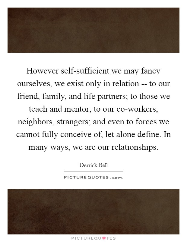 However self-sufficient we may fancy ourselves, we exist only in relation -- to our friend, family, and life partners; to those we teach and mentor; to our co-workers, neighbors, strangers; and even to forces we cannot fully conceive of, let alone define. In many ways, we are our relationships. Picture Quote #1