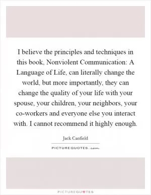 I believe the principles and techniques in this book, Nonviolent Communication: A Language of Life, can literally change the world, but more importantly, they can change the quality of your life with your spouse, your children, your neighbors, your co-workers and everyone else you interact with. I cannot recommend it highly enough Picture Quote #1
