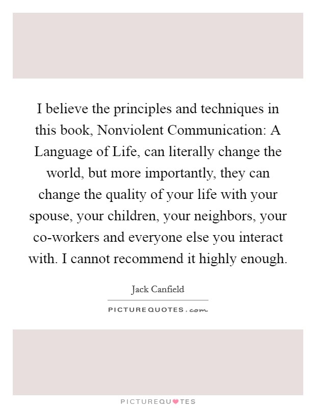 I believe the principles and techniques in this book, Nonviolent Communication: A Language of Life, can literally change the world, but more importantly, they can change the quality of your life with your spouse, your children, your neighbors, your co-workers and everyone else you interact with. I cannot recommend it highly enough. Picture Quote #1