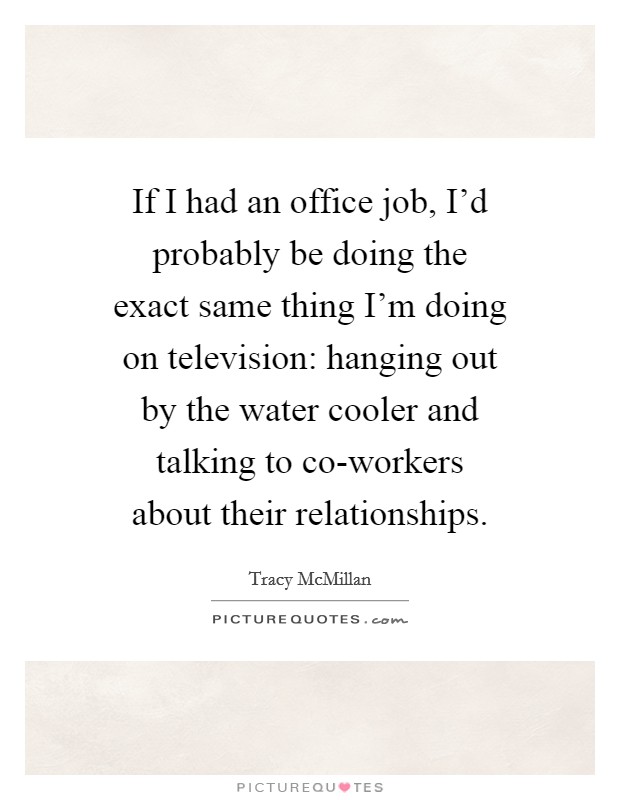 If I had an office job, I'd probably be doing the exact same thing I'm doing on television: hanging out by the water cooler and talking to co-workers about their relationships. Picture Quote #1