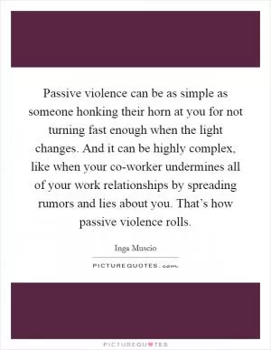 Passive violence can be as simple as someone honking their horn at you for not turning fast enough when the light changes. And it can be highly complex, like when your co-worker undermines all of your work relationships by spreading rumors and lies about you. That’s how passive violence rolls Picture Quote #1