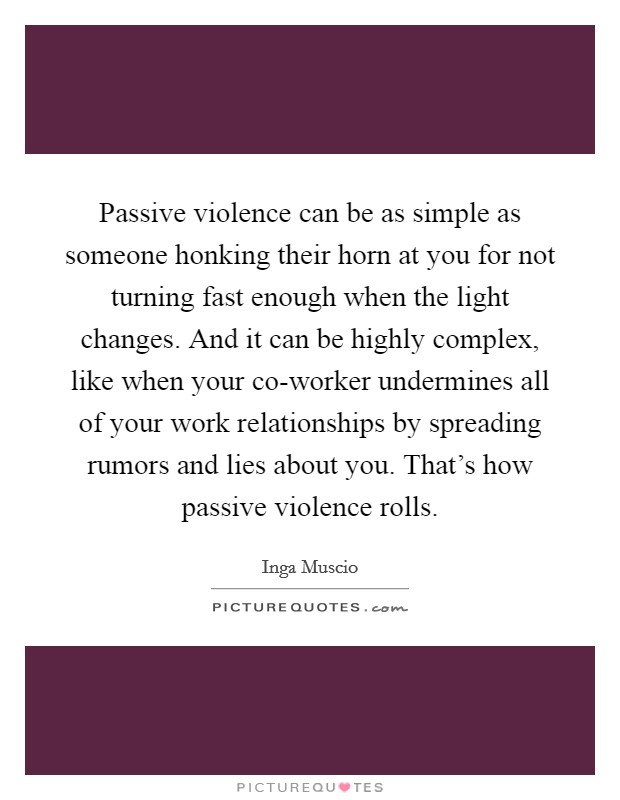 Passive violence can be as simple as someone honking their horn at you for not turning fast enough when the light changes. And it can be highly complex, like when your co-worker undermines all of your work relationships by spreading rumors and lies about you. That's how passive violence rolls. Picture Quote #1