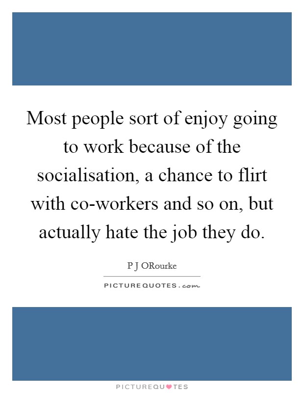 Most people sort of enjoy going to work because of the socialisation, a chance to flirt with co-workers and so on, but actually hate the job they do. Picture Quote #1