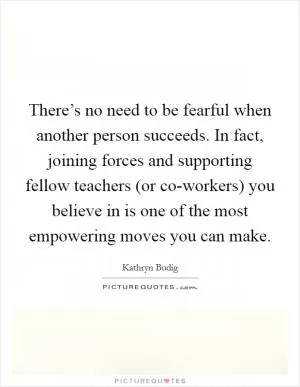 There’s no need to be fearful when another person succeeds. In fact, joining forces and supporting fellow teachers (or co-workers) you believe in is one of the most empowering moves you can make Picture Quote #1