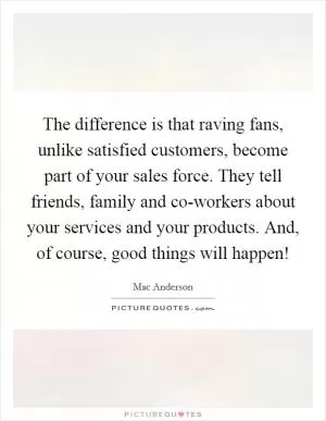 The difference is that raving fans, unlike satisfied customers, become part of your sales force. They tell friends, family and co-workers about your services and your products. And, of course, good things will happen! Picture Quote #1