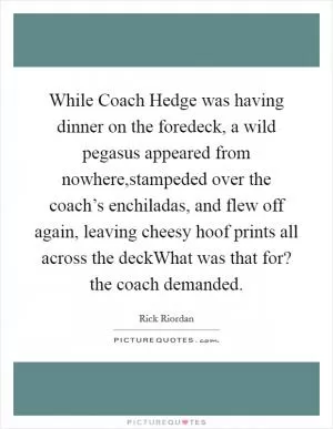 While Coach Hedge was having dinner on the foredeck, a wild pegasus appeared from nowhere,stampeded over the coach’s enchiladas, and flew off again, leaving cheesy hoof prints all across the deckWhat was that for? the coach demanded Picture Quote #1
