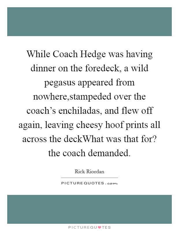 While Coach Hedge was having dinner on the foredeck, a wild pegasus appeared from nowhere,stampeded over the coach's enchiladas, and flew off again, leaving cheesy hoof prints all across the deckWhat was that for? the coach demanded. Picture Quote #1