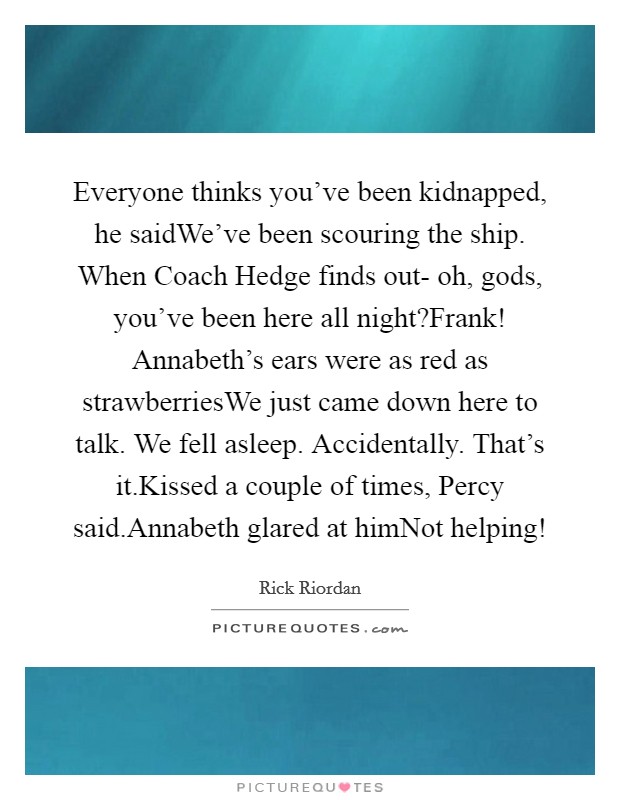 Everyone thinks you've been kidnapped, he saidWe've been scouring the ship. When Coach Hedge finds out- oh, gods, you've been here all night?Frank! Annabeth's ears were as red as strawberriesWe just came down here to talk. We fell asleep. Accidentally. That's it.Kissed a couple of times, Percy said.Annabeth glared at himNot helping! Picture Quote #1