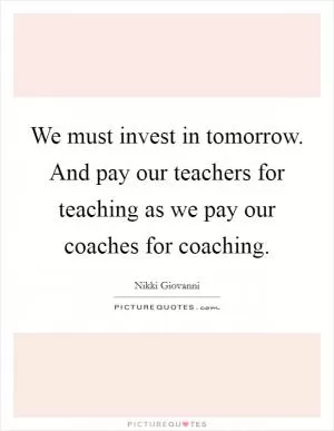 We must invest in tomorrow. And pay our teachers for teaching as we pay our coaches for coaching Picture Quote #1