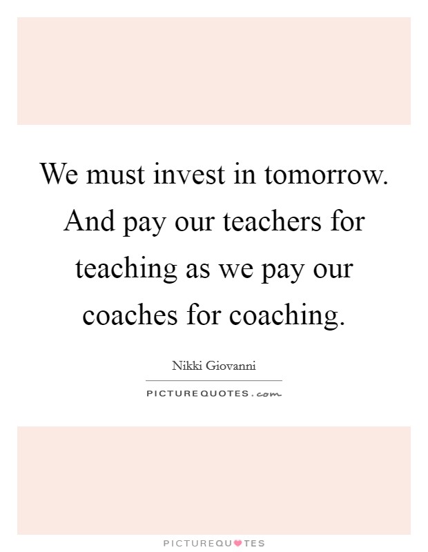 We must invest in tomorrow. And pay our teachers for teaching as we pay our coaches for coaching. Picture Quote #1