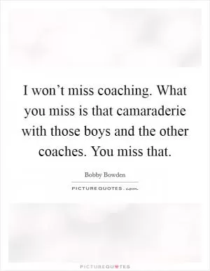 I won’t miss coaching. What you miss is that camaraderie with those boys and the other coaches. You miss that Picture Quote #1