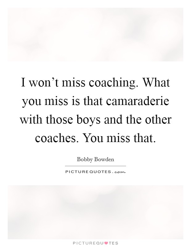 I won't miss coaching. What you miss is that camaraderie with those boys and the other coaches. You miss that. Picture Quote #1