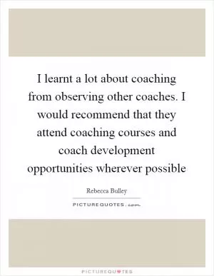 I learnt a lot about coaching from observing other coaches. I would recommend that they attend coaching courses and coach development opportunities wherever possible Picture Quote #1