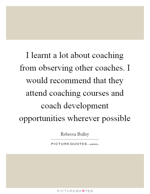 I learnt a lot about coaching from observing other coaches. I would recommend that they attend coaching courses and coach development opportunities wherever possible Picture Quote #1
