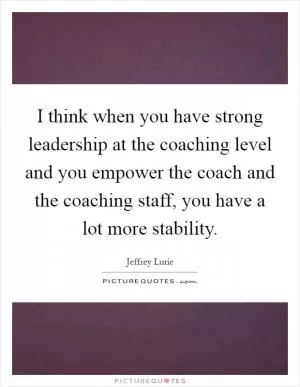 I think when you have strong leadership at the coaching level and you empower the coach and the coaching staff, you have a lot more stability Picture Quote #1
