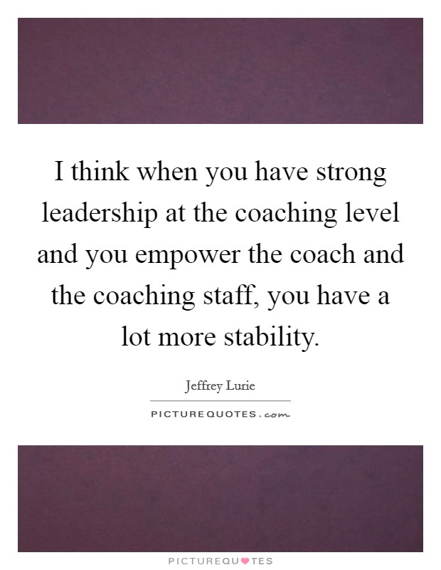 I think when you have strong leadership at the coaching level and you empower the coach and the coaching staff, you have a lot more stability. Picture Quote #1