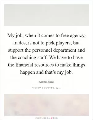 My job, when it comes to free agency, trades, is not to pick players, but support the personnel department and the coaching staff. We have to have the financial resources to make things happen and that’s my job Picture Quote #1