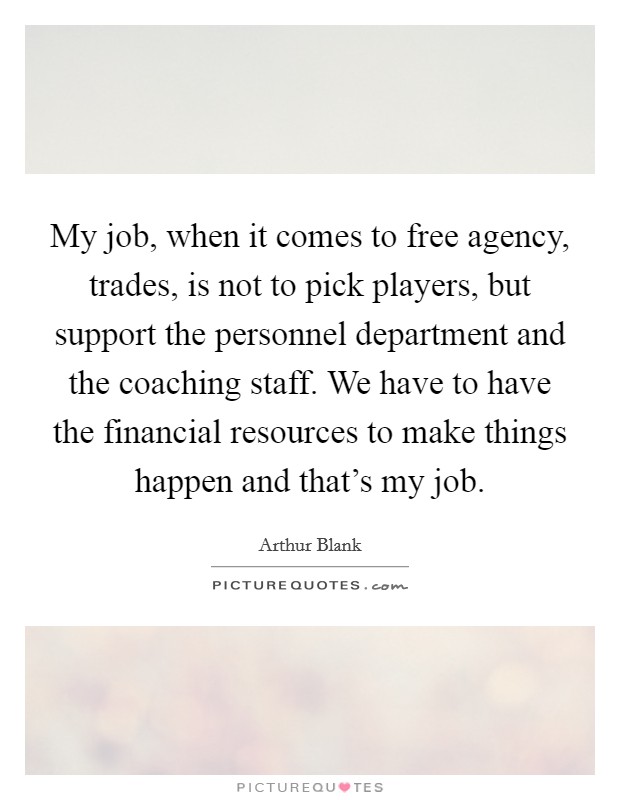 My job, when it comes to free agency, trades, is not to pick players, but support the personnel department and the coaching staff. We have to have the financial resources to make things happen and that's my job. Picture Quote #1