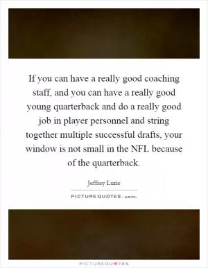 If you can have a really good coaching staff, and you can have a really good young quarterback and do a really good job in player personnel and string together multiple successful drafts, your window is not small in the NFL because of the quarterback Picture Quote #1