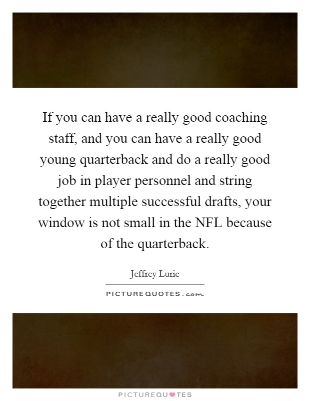 If you can have a really good coaching staff, and you can have a really good young quarterback and do a really good job in player personnel and string together multiple successful drafts, your window is not small in the NFL because of the quarterback. Picture Quote #1