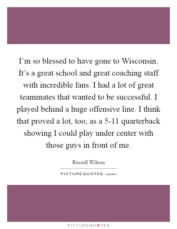 I'm so blessed to have gone to Wisconsin. It's a great school and great coaching staff with incredible fans. I had a lot of great teammates that wanted to be successful. I played behind a huge offensive line. I think that proved a lot, too, as a 5-11 quarterback showing I could play under center with those guys in front of me. Picture Quote #1