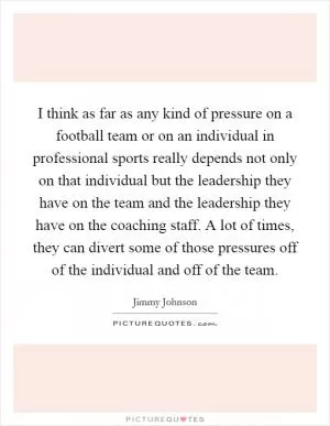 I think as far as any kind of pressure on a football team or on an individual in professional sports really depends not only on that individual but the leadership they have on the team and the leadership they have on the coaching staff. A lot of times, they can divert some of those pressures off of the individual and off of the team Picture Quote #1