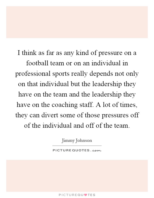 I think as far as any kind of pressure on a football team or on an individual in professional sports really depends not only on that individual but the leadership they have on the team and the leadership they have on the coaching staff. A lot of times, they can divert some of those pressures off of the individual and off of the team. Picture Quote #1