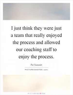I just think they were just a team that really enjoyed the process and allowed our coaching staff to enjoy the process Picture Quote #1